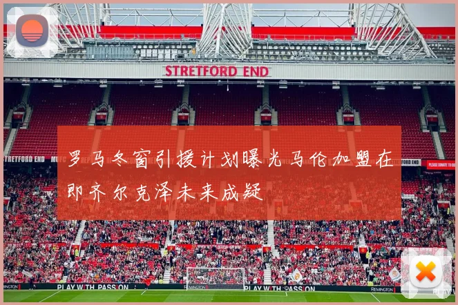 罗马冬窗引援计划曝光马伦加盟在即齐尔克泽未来成疑