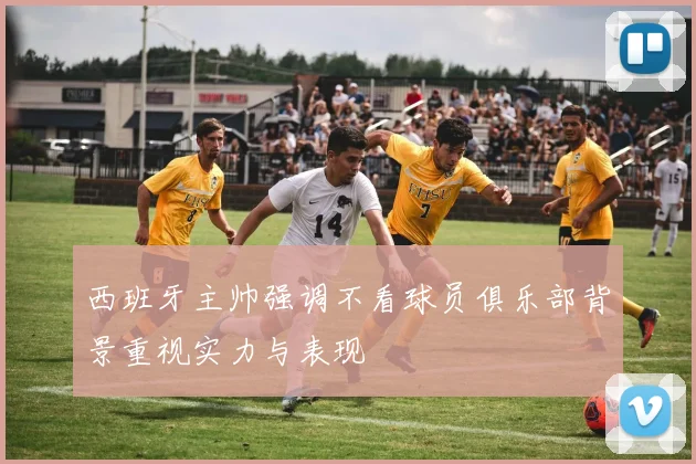 西班牙主帅强调不看球员俱乐部背景重视实力与表现