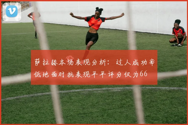 萨拉赫本场表现分析：过人成功率低地面对抗表现平平评分仅为66