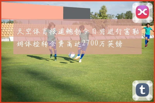 天空体育报道鲍勃今日将进行富勒姆体检转会费高达2700万英镑