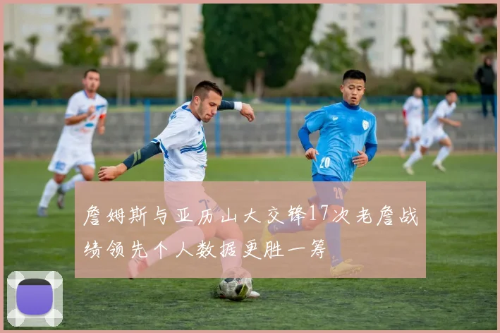 詹姆斯与亚历山大交锋17次老詹战绩领先个人数据更胜一筹