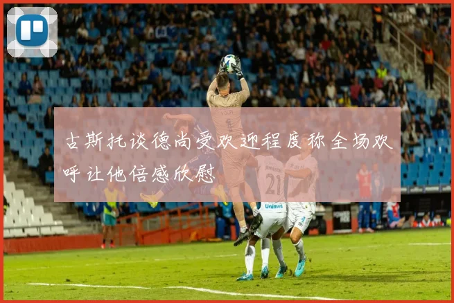 古斯托谈德尚受欢迎程度称全场欢呼让他倍感欣慰