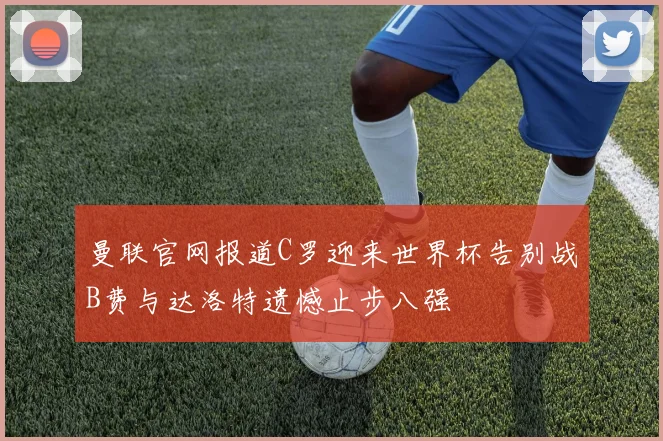曼联官网报道C罗迎来世界杯告别战B费与达洛特遗憾止步八强