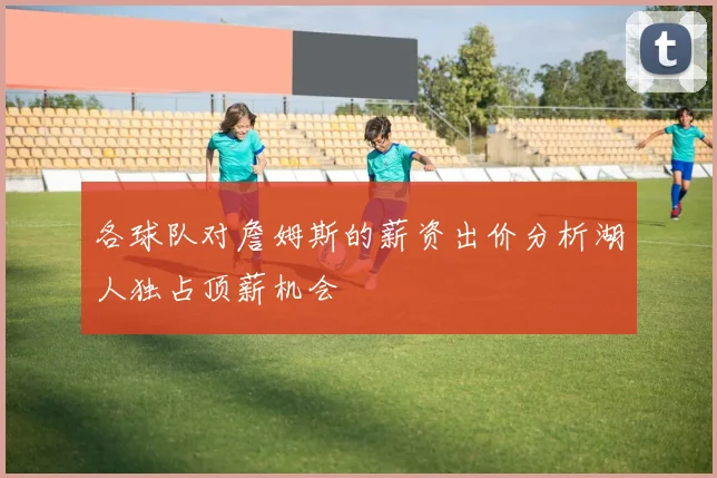 各球队对詹姆斯的薪资出价分析湖人独占顶薪机会