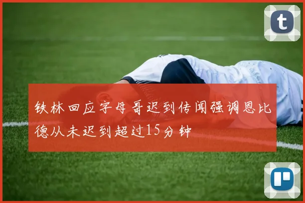 铁林回应字母哥迟到传闻强调恩比德从未迟到超过15分钟