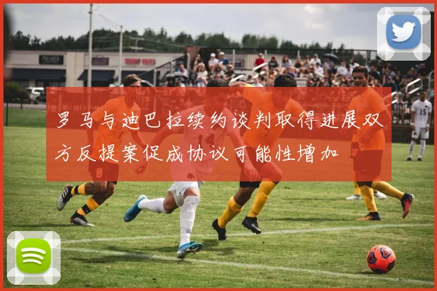 罗马与迪巴拉续约谈判取得进展双方反提案促成协议可能性增加