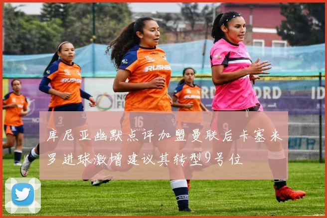 库尼亚幽默点评加盟曼联后卡塞米罗进球激增建议其转型9号位
