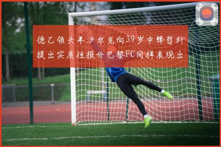 德乙领头羊沙尔克向39岁中锋哲科提出实质性报价巴黎FC同样表现出兴趣