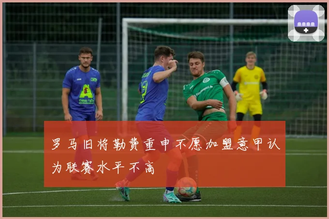 罗马旧将勒费重申不愿加盟意甲认为联赛水平不高
