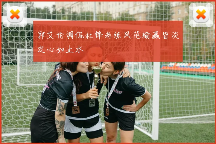 郭艾伦调侃杜锋老练风范输赢皆淡定心如止水