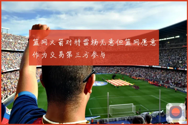 篮网火箭对特雷杨无意但篮网愿意作为交易第三方参与