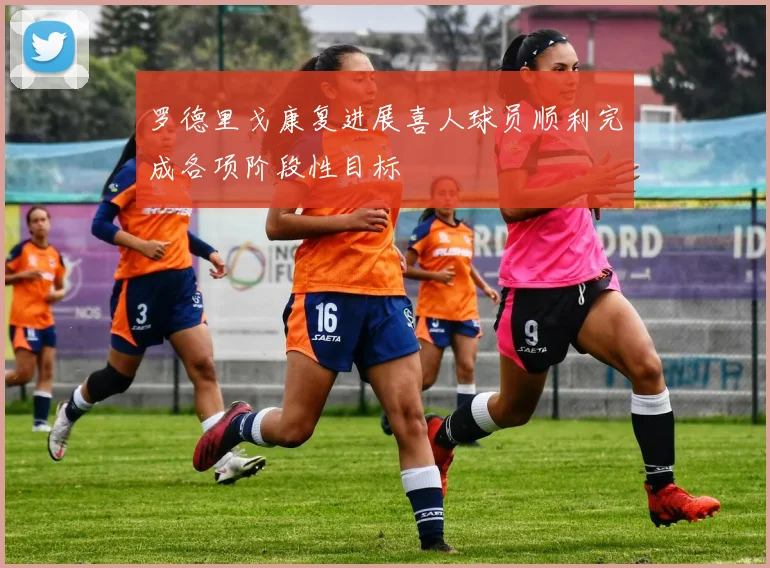 罗德里戈康复进展喜人球员顺利完成各项阶段性目标