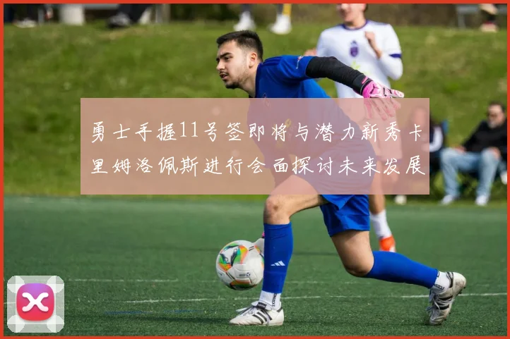 勇士手握11号签即将与潜力新秀卡里姆洛佩斯进行会面探讨未来发展