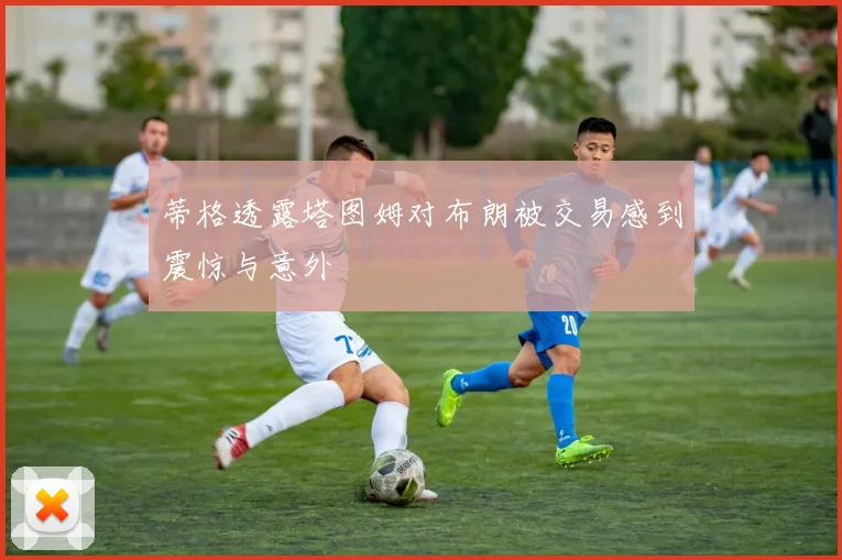 蒂格透露塔图姆对布朗被交易感到震惊与意外