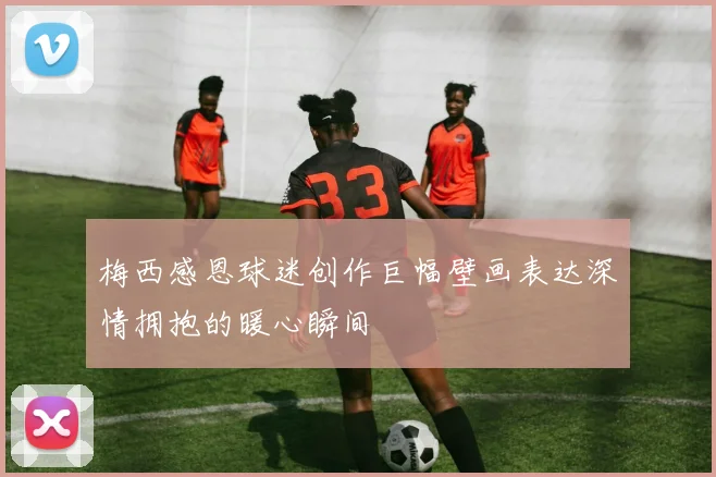梅西感恩球迷创作巨幅壁画表达深情拥抱的暖心瞬间