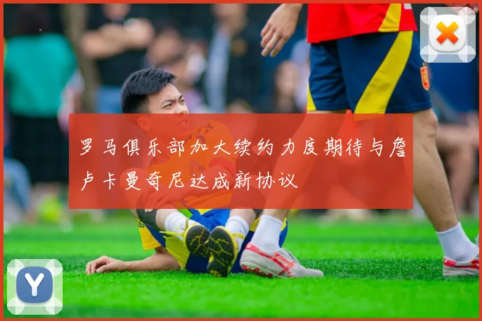 罗马俱乐部加大续约力度期待与詹卢卡曼奇尼达成新协议