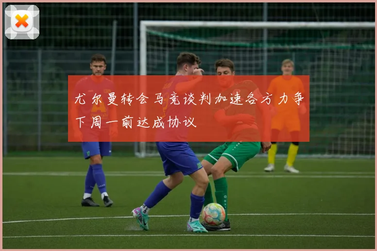 尤尔曼转会马竞谈判加速各方力争下周一前达成协议