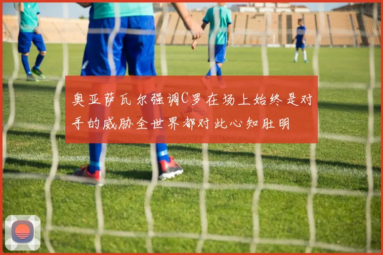 奥亚萨瓦尔强调C罗在场上始终是对手的威胁全世界都对此心知肚明