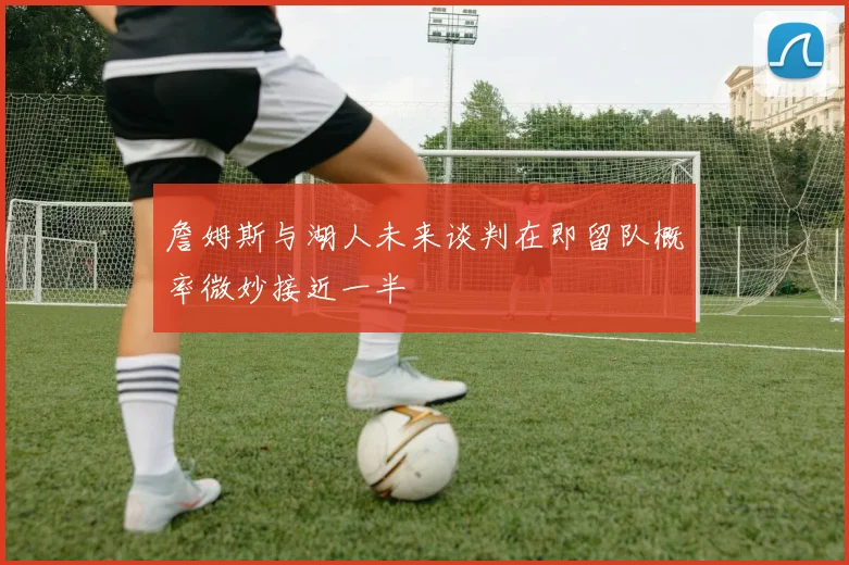 詹姆斯与湖人未来谈判在即留队概率微妙接近一半