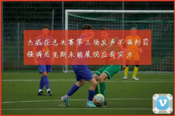 杰威在总决赛第三场发声不满判罚强调尼克斯未能展现应有实力