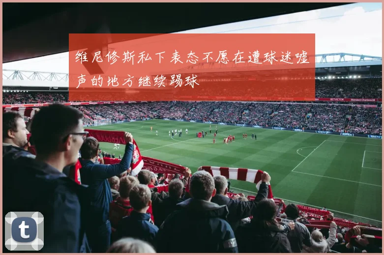 维尼修斯私下表态不愿在遭球迷嘘声的地方继续踢球