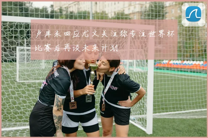 卢库米回应尤文关注称专注世界杯比赛后再谈未来计划