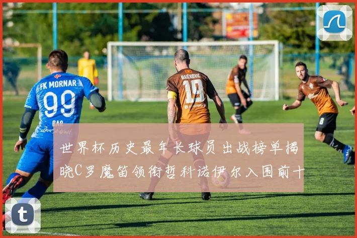 世界杯历史最年长球员出战榜单揭晓C罗魔笛领衔哲科诺伊尔入围前十