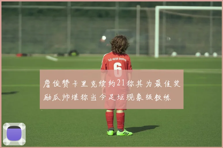詹俊赞卡里克续约21称其为最佳奖励瓜帅堪称当今足坛现象级教练