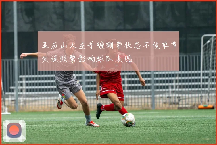 亚历山大左手缠绷带状态不佳单节失误频繁影响球队表现