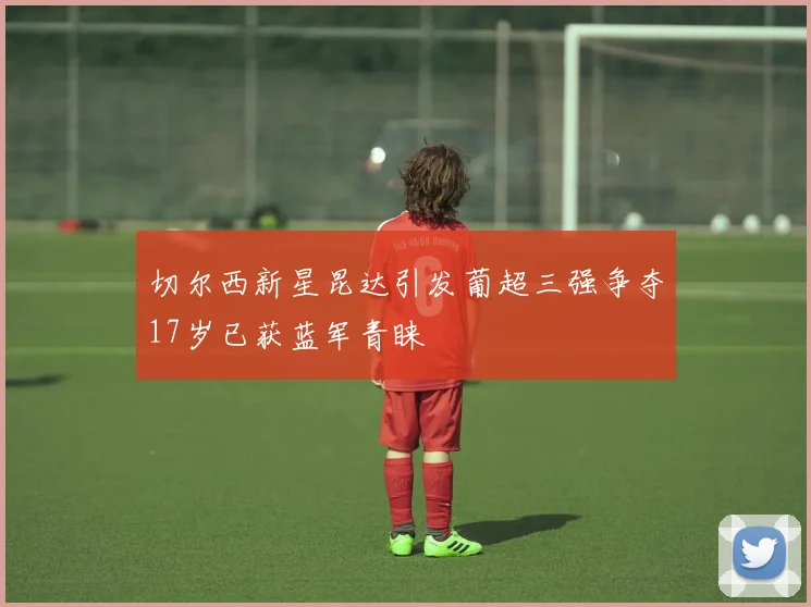 切尔西新星昆达引发葡超三强争夺17岁已获蓝军青睐